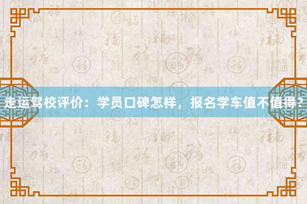 走运驾校评价：学员口碑怎样，报名学车值不值得？